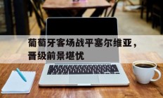 葡萄牙客场战平塞尔维亚，晋级前景堪忧的简单介绍