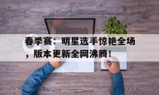 春季赛：明星选手惊艳全场，版本更新全网沸腾！