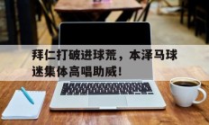 拜仁打破进球荒，本泽马球迷集体高唱助威！