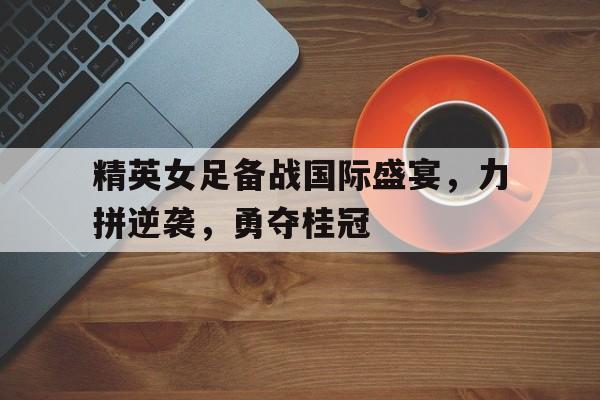 精英女足备战国际盛宴，力拼逆袭，勇夺桂冠的简单介绍