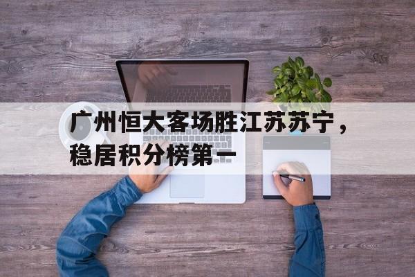 包含广州恒大客场胜江苏苏宁，稳居积分榜第一的词条