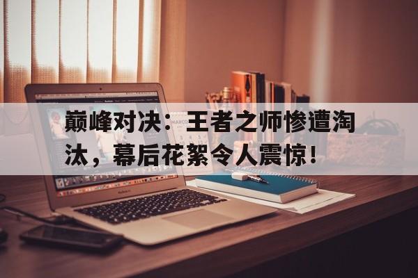 巅峰对决：王者之师惨遭淘汰，幕后花絮令人震惊！