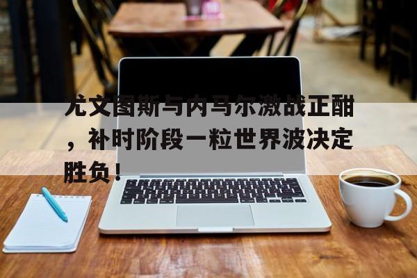 尤文图斯与内马尔激战正酣，补时阶段一粒世界波决定胜负！